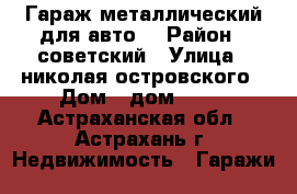 Гараж металлический для авто. › Район ­ советский › Улица ­ николая островского › Дом ­ дом 66/1 - Астраханская обл., Астрахань г. Недвижимость » Гаражи   